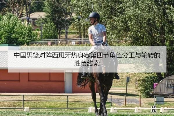 中国男篮对阵西班牙热身赛第四节角色分工与轮转的胜负线索